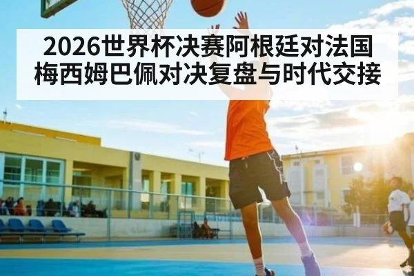 2026世界杯决赛阿根廷对法国梅西姆巴佩对决复盘与时代交接