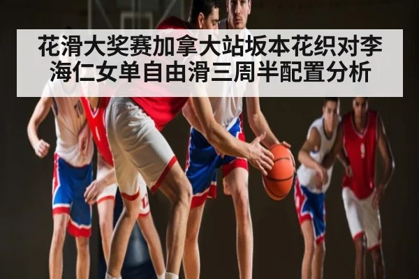 花滑大奖赛加拿大站坂本花织对李海仁女单自由滑三周半配置分析